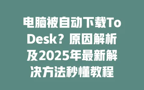 电脑被自动下载ToDesk？原因解析及2025年最新解决方法秒懂教程-ToDesk下载 - ToDesk官网